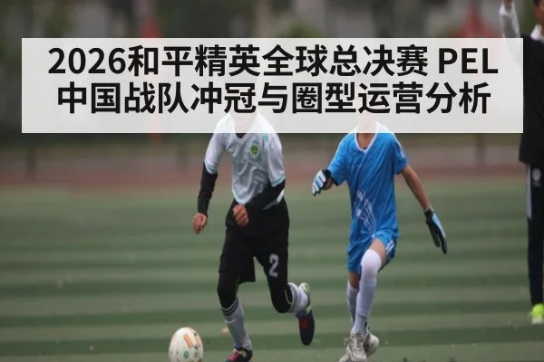 2026和平精英全球总决赛 PEL中国战队冲冠与圈型运营分析