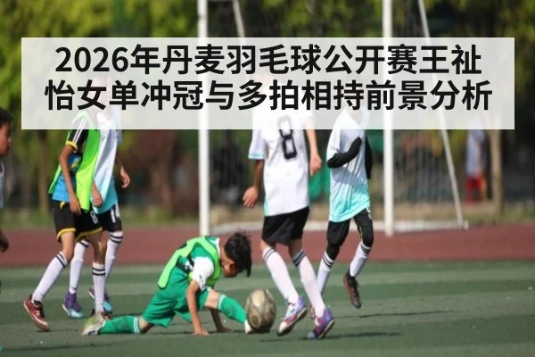 2026年丹麦羽毛球公开赛王祉怡女单冲冠与多拍相持前景分析