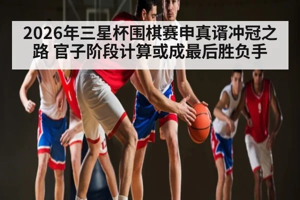 2026年三星杯围棋赛申真谞冲冠之路 官子阶段计算或成最后胜负手