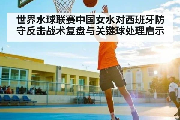 世界水球联赛中国女水对西班牙防守反击战术复盘与关键球处理启示